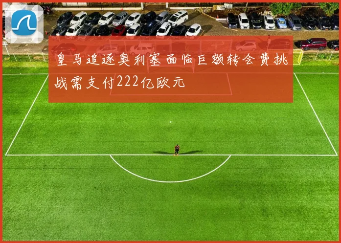 皇马追逐奥利塞面临巨额转会费挑战需支付222亿欧元