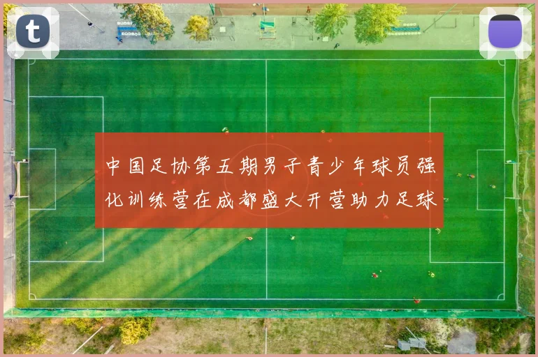 中国足协第五期男子青少年球员强化训练营在成都盛大开营助力足球未来发展