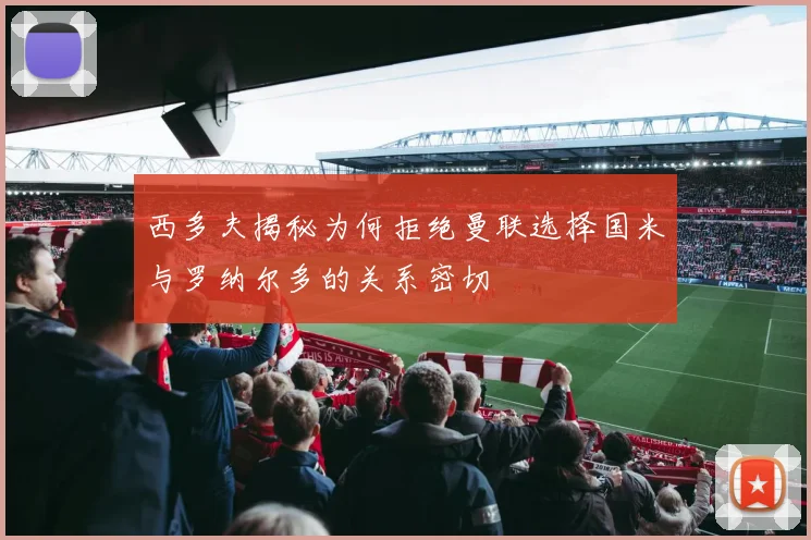 西多夫揭秘为何拒绝曼联选择国米与罗纳尔多的关系密切