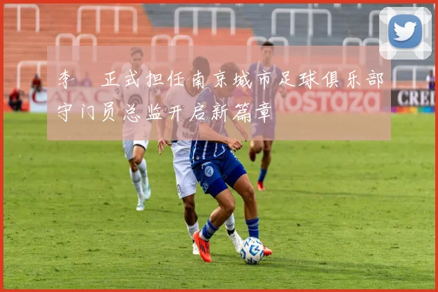 李勣正式担任南京城市足球俱乐部守门员总监开启新篇章