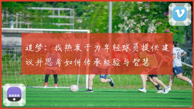 追梦：我热衷于为年轻球员提供建议并思考如何传承经验与智慧