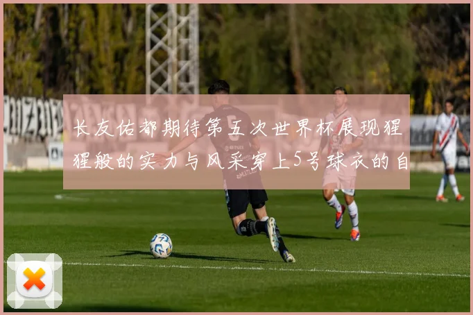 长友佑都期待第五次世界杯展现猩猩般的实力与风采穿上5号球衣的自豪感