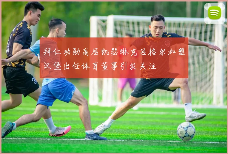 拜仁功勋高层凯瑟琳克吕格尔加盟汉堡出任体育董事引发关注