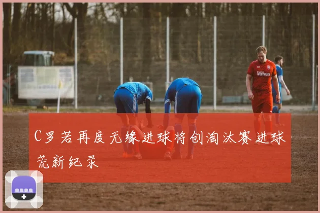 C罗若再度无缘进球将创淘汰赛进球荒新纪录