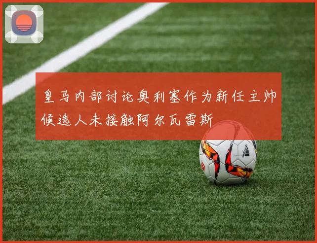 皇马内部讨论奥利塞作为新任主帅候选人未接触阿尔瓦雷斯