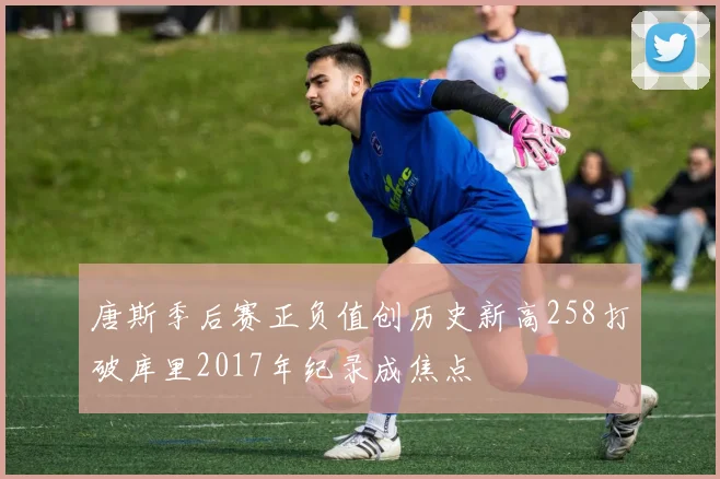 唐斯季后赛正负值创历史新高258打破库里2017年纪录成焦点