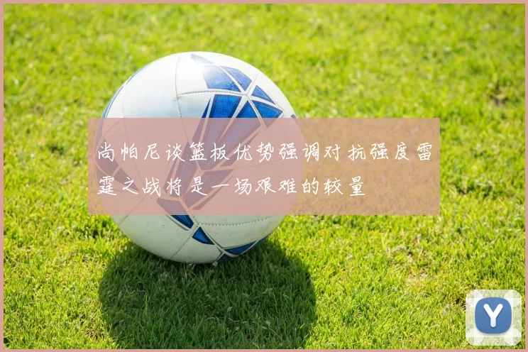 尚帕尼谈篮板优势强调对抗强度雷霆之战将是一场艰难的较量