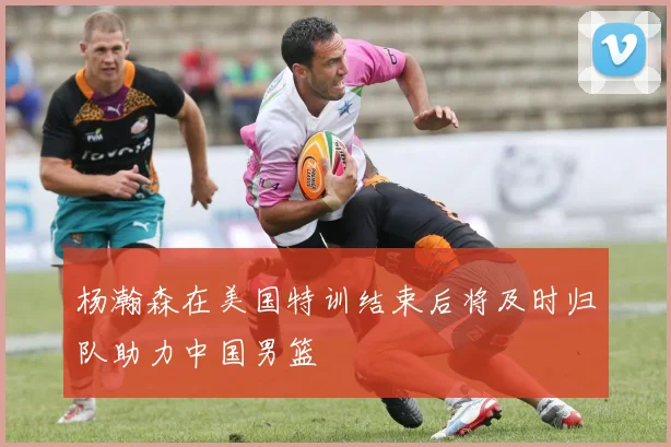 杨瀚森在美国特训结束后将及时归队助力中国男篮