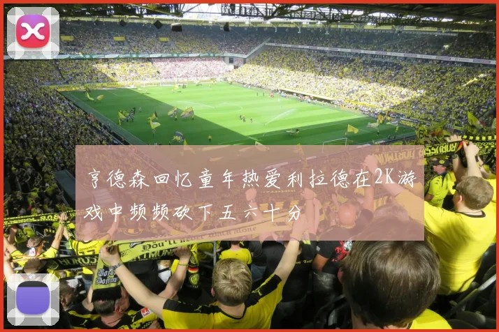 亨德森回忆童年热爱利拉德在2K游戏中频频砍下五六十分