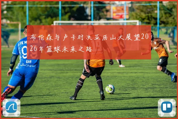 布伦森与卢卡对决亚历山大展望2026年篮球未来之路