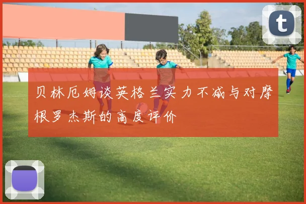 贝林厄姆谈英格兰实力不减与对摩根罗杰斯的高度评价