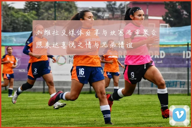 加维社交媒体分享与坎塞洛重聚合照表达喜悦之情与兄弟情谊