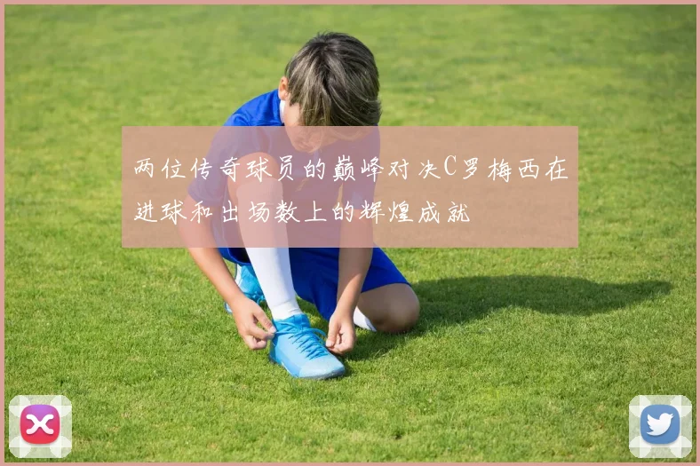 两位传奇球员的巅峰对决C罗梅西在进球和出场数上的辉煌成就