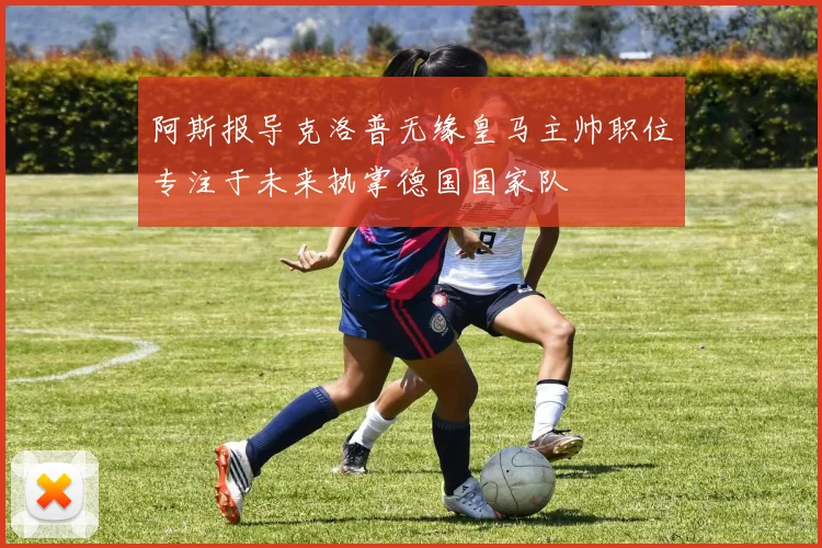 阿斯报导克洛普无缘皇马主帅职位专注于未来执掌德国国家队