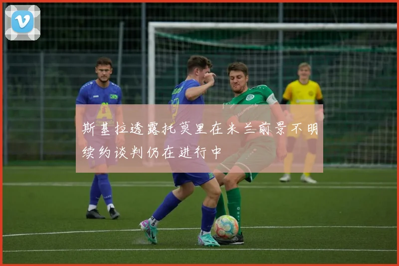 斯基拉透露托莫里在米兰前景不明续约谈判仍在进行中