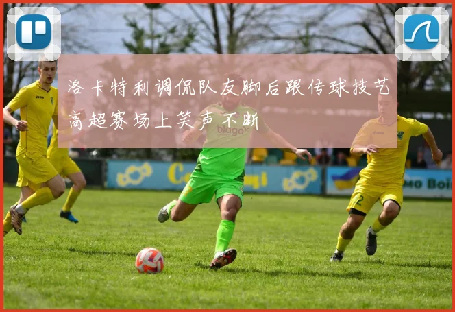 洛卡特利调侃队友脚后跟传球技艺高超赛场上笑声不断