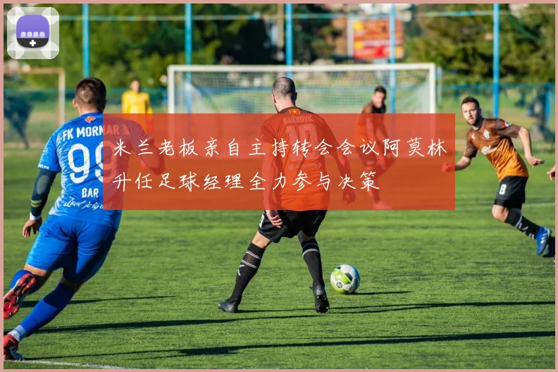 米兰老板亲自主持转会会议阿莫林升任足球经理全力参与决策