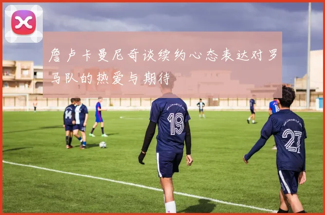 詹卢卡曼尼奇谈续约心态表达对罗马队的热爱与期待
