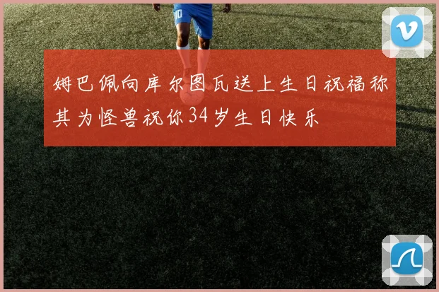 姆巴佩向库尔图瓦送上生日祝福称其为怪兽祝你34岁生日快乐
