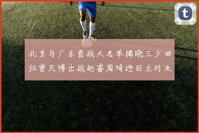 北京与广东首战大名单揭晓三少回归曾凡博出战赵睿周琦迎旧主对决