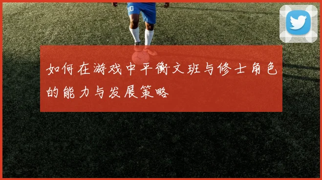 如何在游戏中平衡文班与修士角色的能力与发展策略