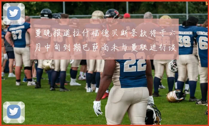 曼晚报道拉什福德买断条款将于六月中旬到期巴萨尚未与曼联进行谈判